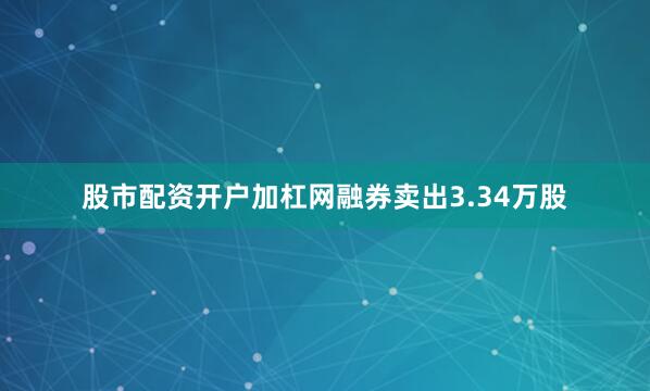 股市配资开户加杠网融券卖出3.34万股