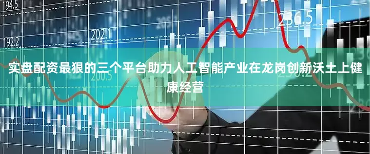 实盘配资最狠的三个平台助力人工智能产业在龙岗创新沃土上健康经营