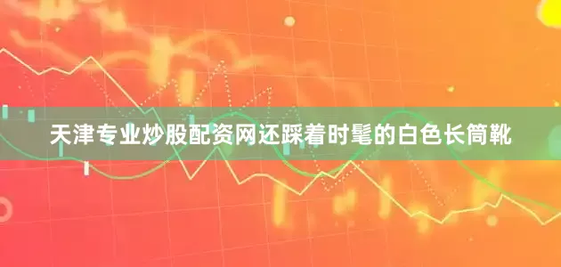 天津专业炒股配资网还踩着时髦的白色长筒靴