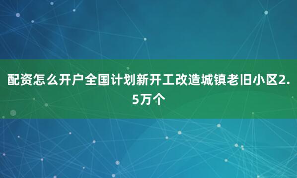 配资怎么开户全国计划新开工改造城镇老旧小区2.5万个