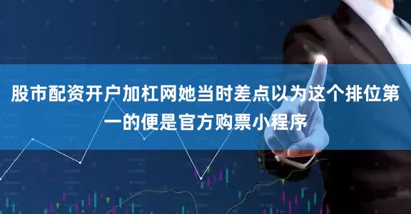 股市配资开户加杠网她当时差点以为这个排位第一的便是官方购票小程序