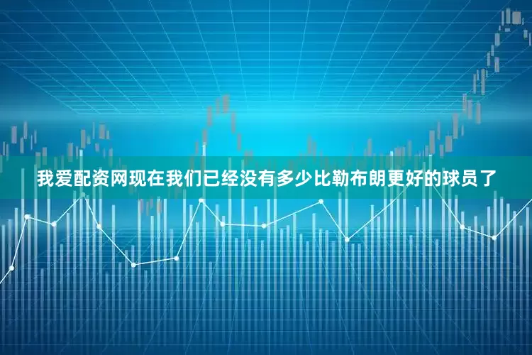 我爱配资网现在我们已经没有多少比勒布朗更好的球员了