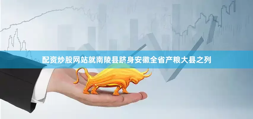 配资炒股网站就南陵县跻身安徽全省产粮大县之列
