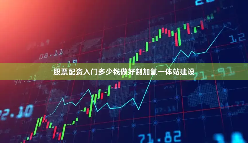 股票配资入门多少钱做好制加氢一体站建设